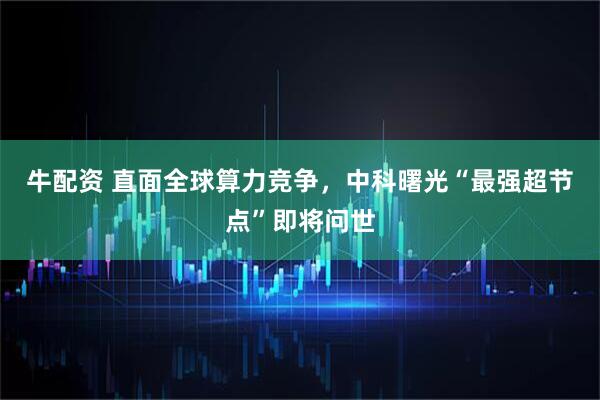 牛配资 直面全球算力竞争，中科曙光“最强超节点”即将问世