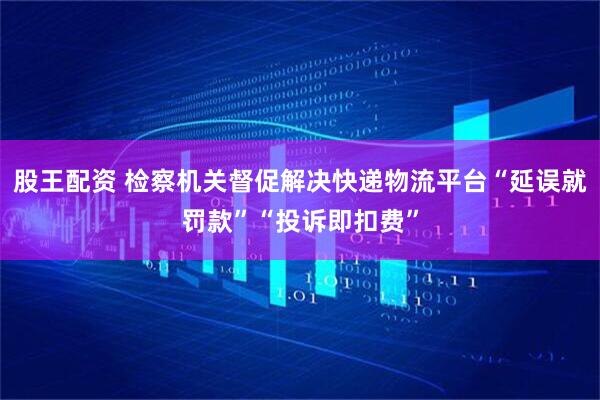 股王配资 检察机关督促解决快递物流平台“延误就罚款”“投诉即扣费”