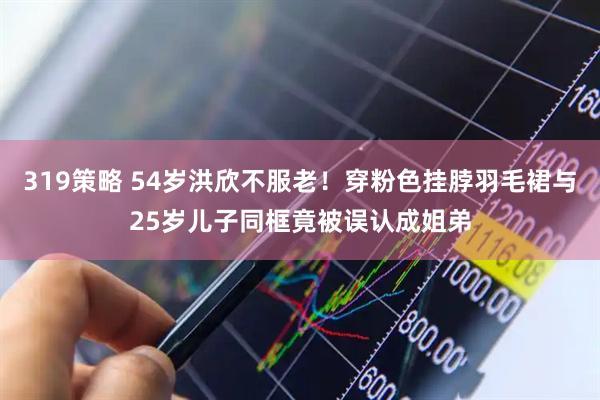 319策略 54岁洪欣不服老！穿粉色挂脖羽毛裙与25岁儿子同框竟被误认成姐弟