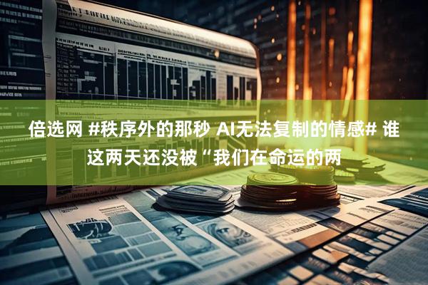 倍选网 #秩序外的那秒 AI无法复制的情感# 谁这两天还没被“我们在命运的两