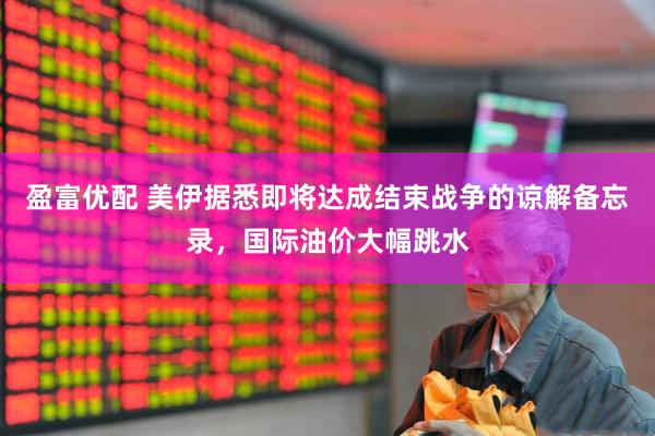 盈富优配 美伊据悉即将达成结束战争的谅解备忘录，国际油价大幅跳水