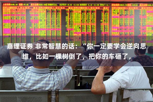 嘉理证券 非常智慧的话：“你一定要学会逆向思维，比如一棵树倒了，把你的车砸了，
