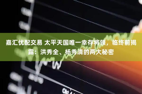 嘉汇优配交易 太平天国唯一幸存将领，临终前揭露：洪秀全、杨秀清的两大秘密