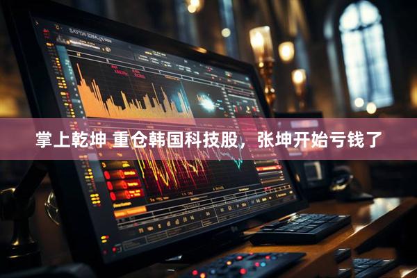 掌上乾坤 重仓韩国科技股，张坤开始亏钱了