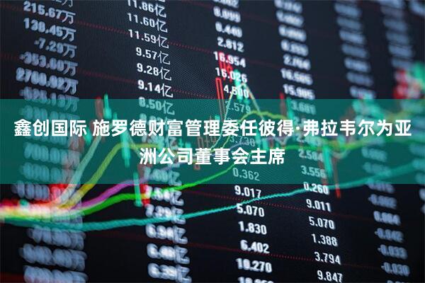 鑫创国际 施罗德财富管理委任彼得·弗拉韦尔为亚洲公司董事会主席