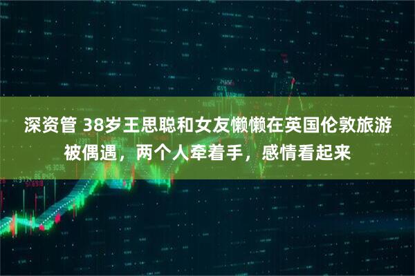 深资管 38岁王思聪和女友懒懒在英国伦敦旅游被偶遇，两个人牵着手，感情看起来